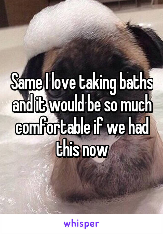 Same I love taking baths and it would be so much comfortable if we had this now