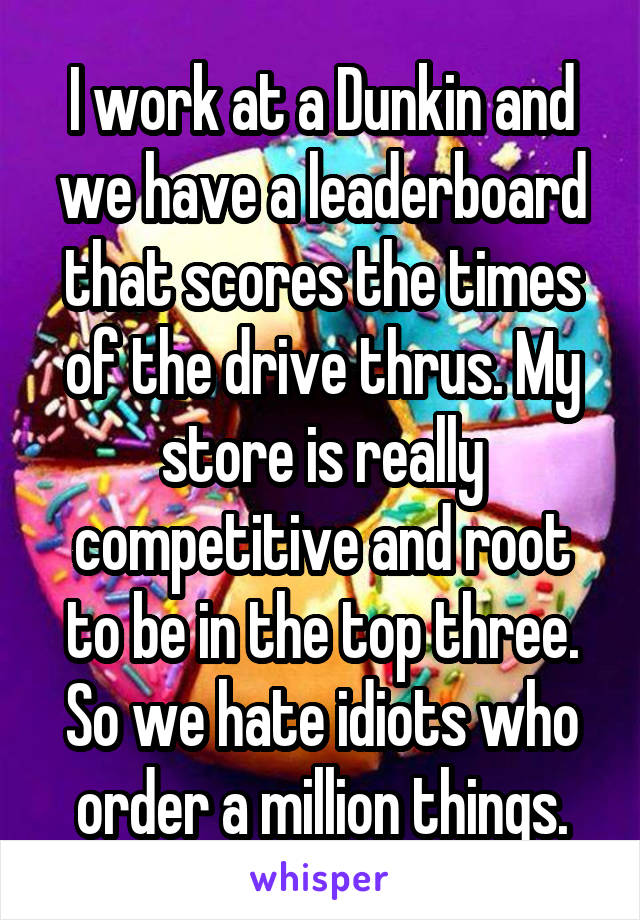 I work at a Dunkin and we have a leaderboard that scores the times of the drive thrus. My store is really competitive and root to be in the top three. So we hate idiots who order a million things.