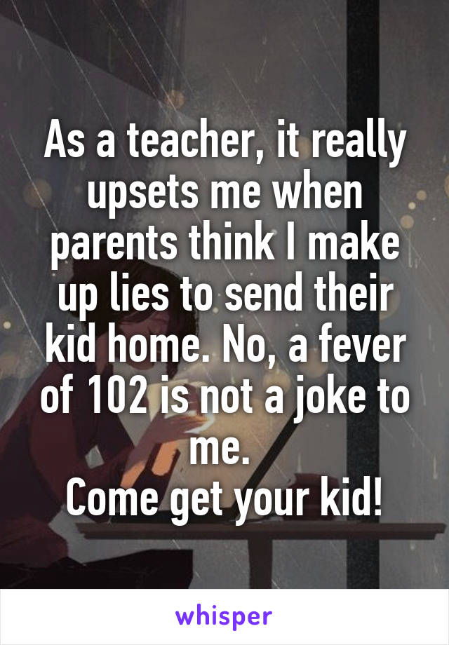 As a teacher, it really upsets me when parents think I make up lies to send their kid home. No, a fever of 102 is not a joke to me. 
Come get your kid!