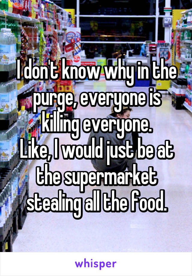 I don't know why in the purge, everyone is killing everyone.
Like, I would just be at the supermarket stealing all the food.