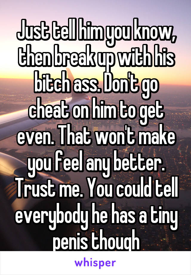 Just tell him you know, then break up with his bitch ass. Don't go cheat on him to get even. That won't make you feel any better. Trust me. You could tell everybody he has a tiny penis though