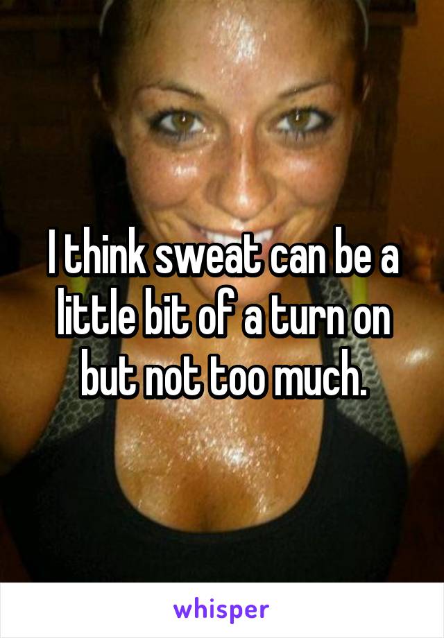 I think sweat can be a little bit of a turn on but not too much.
