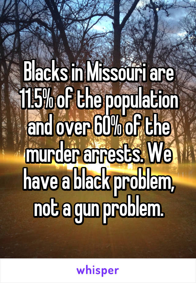 Blacks in Missouri are 11.5% of the population and over 60% of the murder arrests. We have a black problem, not a gun problem.