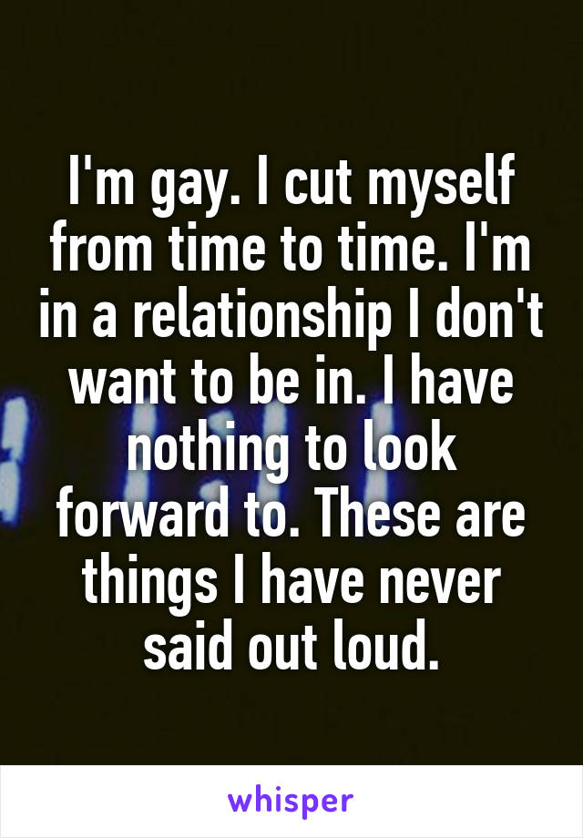 I'm gay. I cut myself from time to time. I'm in a relationship I don't want to be in. I have nothing to look forward to. These are things I have never said out loud.