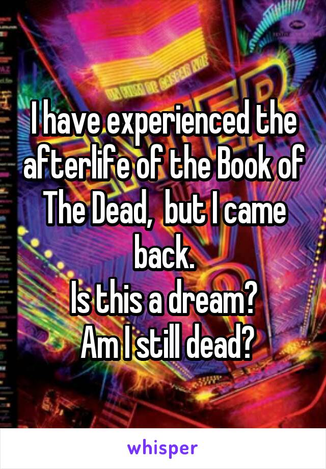 I have experienced the afterlife of the Book of The Dead,  but I came back.
Is this a dream?
 Am I still dead?