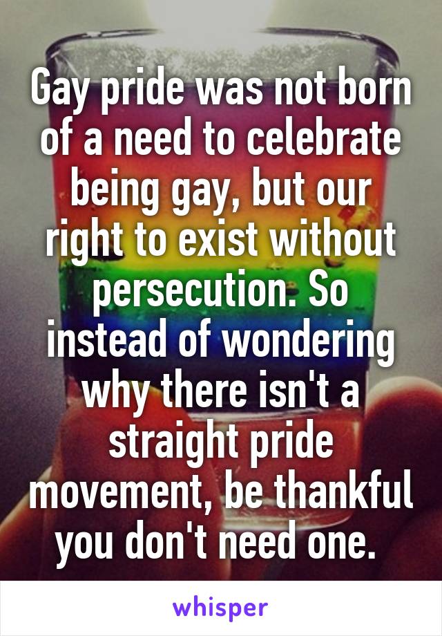 Gay pride was not born of a need to celebrate being gay, but our right to exist without persecution. So instead of wondering why there isn't a straight pride movement, be thankful you don't need one. 