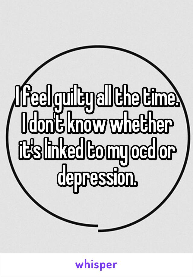 I feel guilty all the time. I don't know whether it's linked to my ocd or depression.