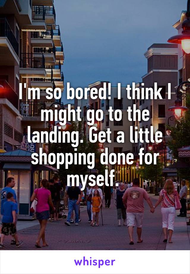 I'm so bored! I think I might go to the landing. Get a little shopping done for myself. 