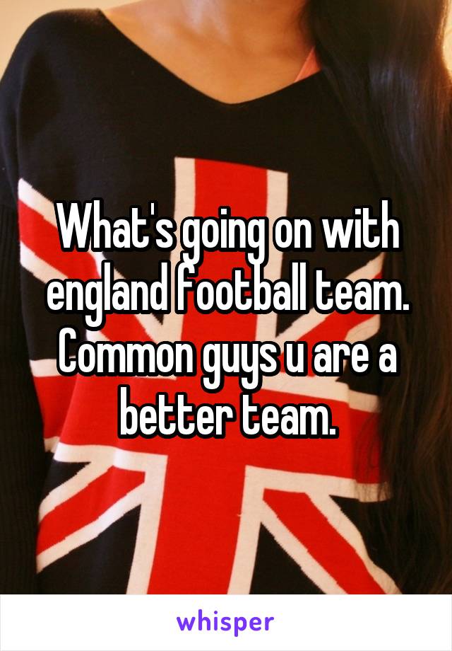 What's going on with england football team.
Common guys u are a better team.
