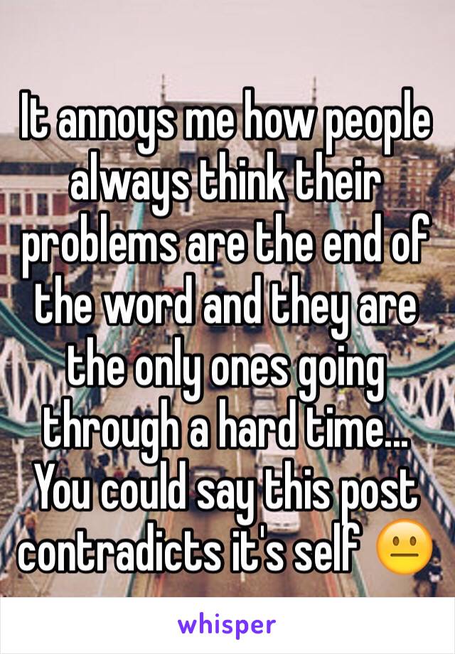 It annoys me how people always think their problems are the end of the word and they are the only ones going through a hard time... You could say this post contradicts it's self 😐