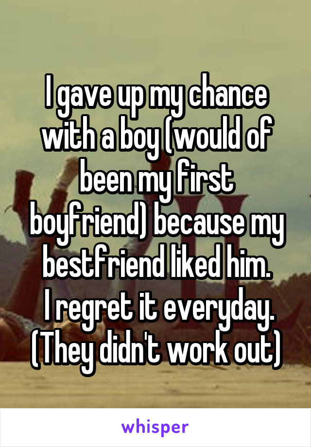 I gave up my chance with a boy (would of been my first boyfriend) because my bestfriend liked him.
 I regret it everyday.
(They didn't work out)