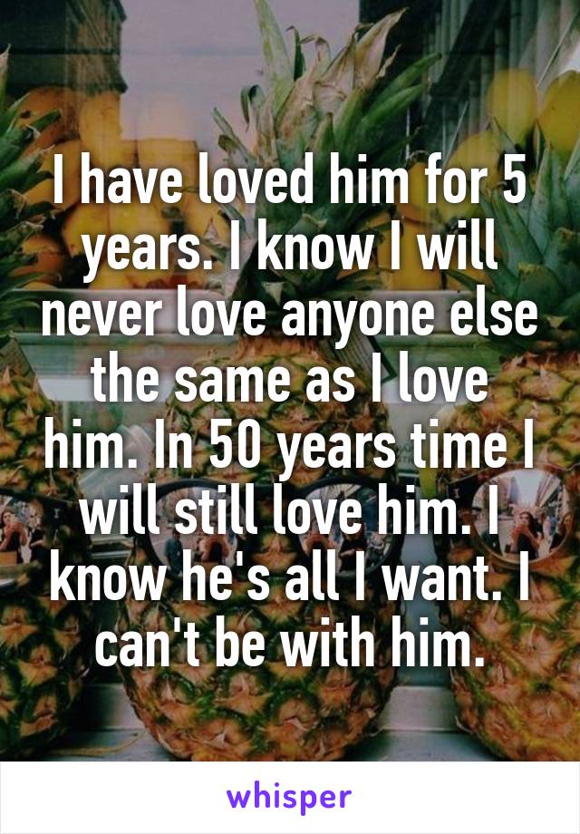 I have loved him for 5 years. I know I will never love anyone else the same as I love him. In 50 years time I will still love him. I know he's all I want. I can't be with him.