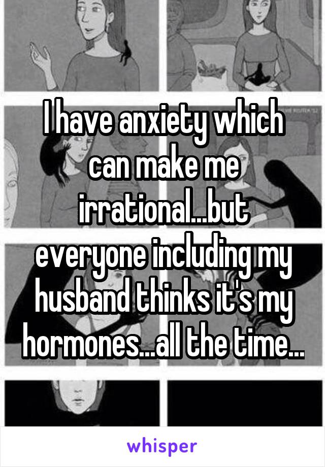 I have anxiety which can make me irrational...but everyone including my husband thinks it's my hormones...all the time...