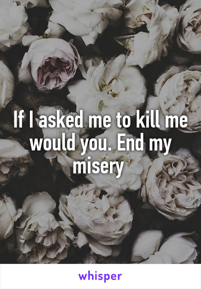 If I asked me to kill me would you. End my misery 