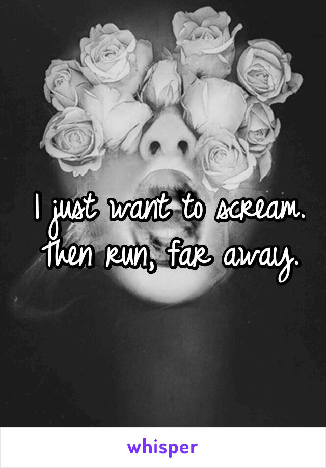 I just want to scream. Then run, far away.