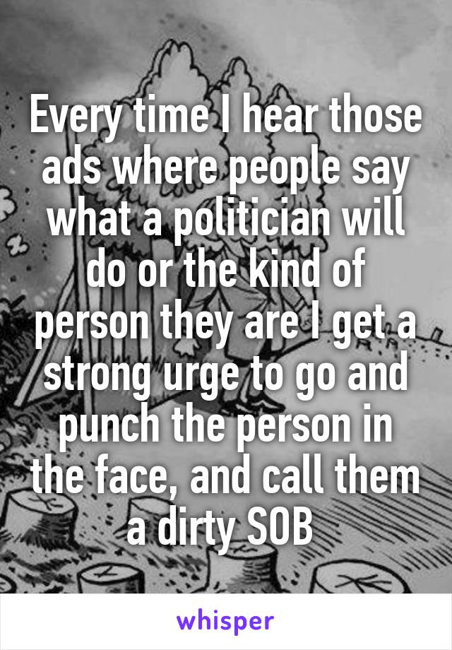 Every time I hear those ads where people say what a politician will do or the kind of person they are I get a strong urge to go and punch the person in the face, and call them a dirty SOB 