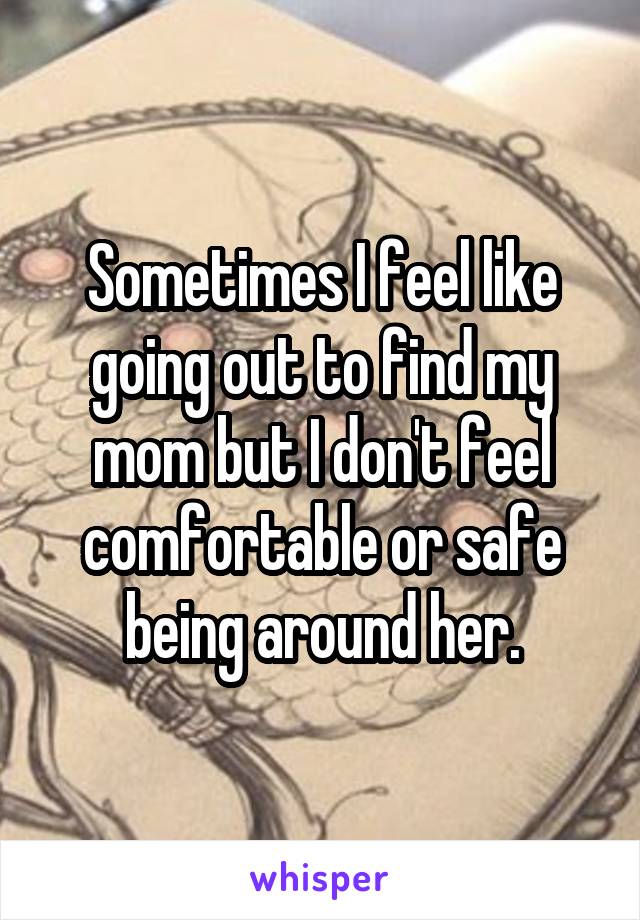 Sometimes I feel like going out to find my mom but I don't feel comfortable or safe being around her.