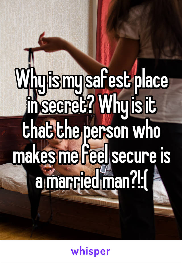 Why is my safest place in secret? Why is it that the person who makes me feel secure is a married man?!:(