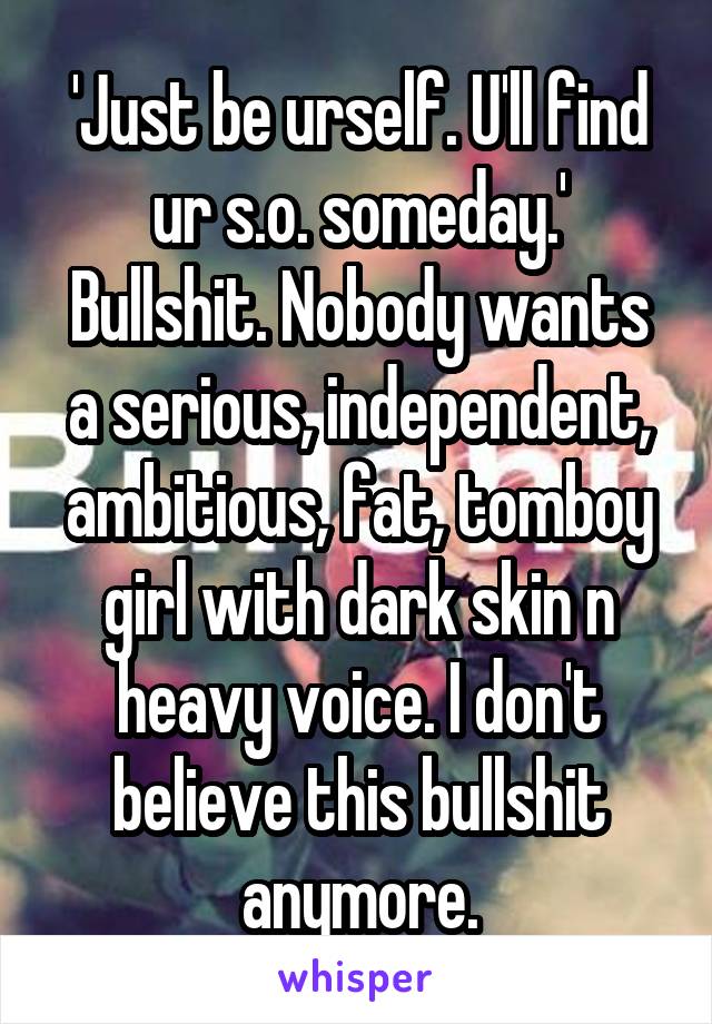 'Just be urself. U'll find ur s.o. someday.'
Bullshit. Nobody wants a serious, independent, ambitious, fat, tomboy girl with dark skin n heavy voice. I don't believe this bullshit anymore.