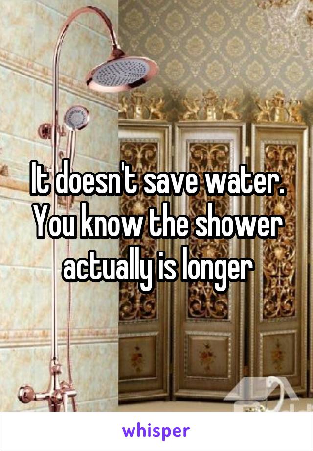 It doesn't save water. You know the shower actually is longer