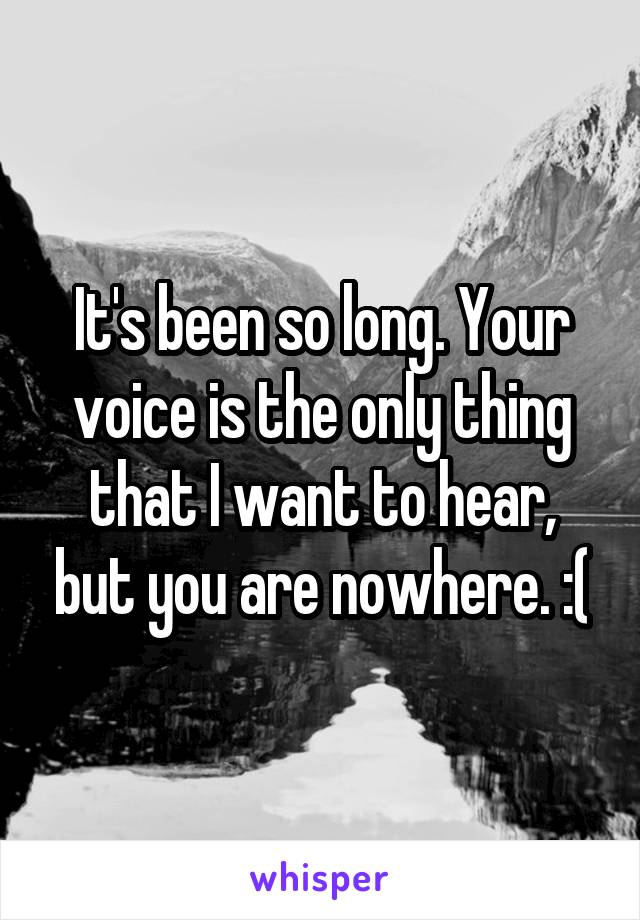 It's been so long. Your voice is the only thing that I want to hear, but you are nowhere. :(