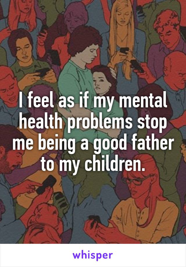 I feel as if my mental health problems stop me being a good father to my children.