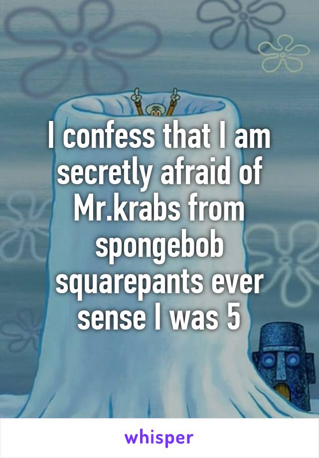 I confess that I am secretly afraid of Mr.krabs from spongebob squarepants ever sense I was 5