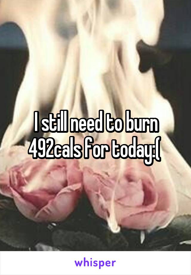 I still need to burn 492cals for today:( 
