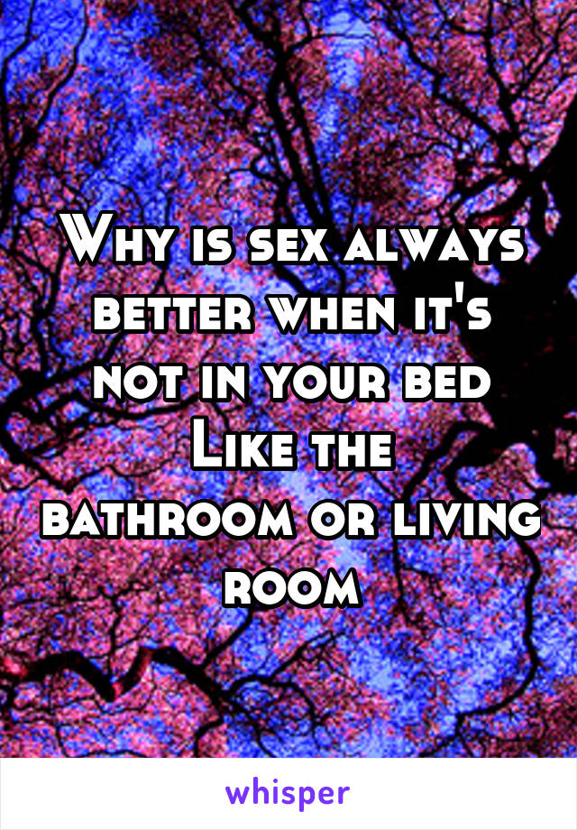 Why is sex always better when it's not in your bed
Like the bathroom or living room