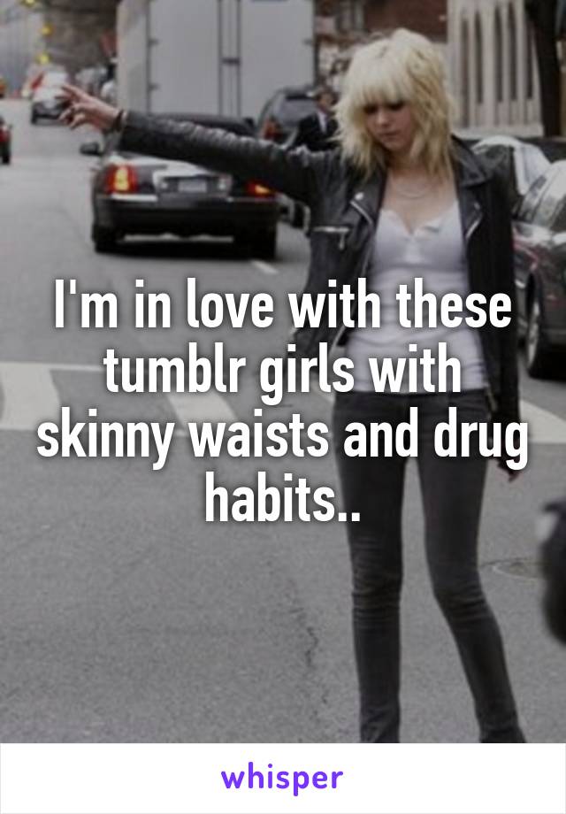 I'm in love with these tumblr girls with skinny waists and drug habits..