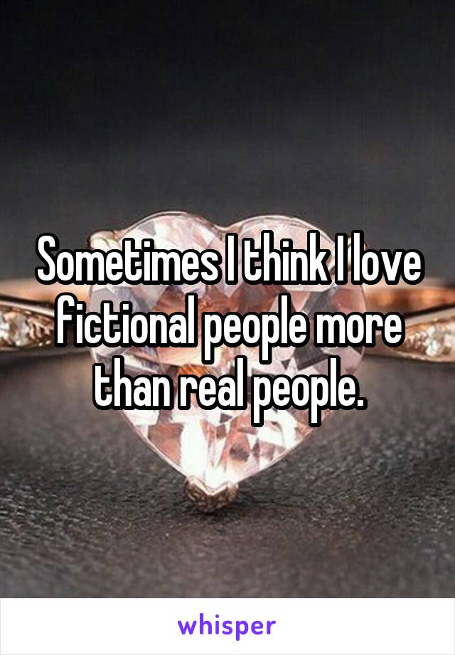 Sometimes I think I love fictional people more than real people.