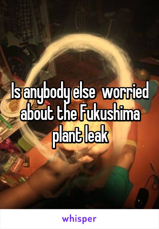 Is anybody else  worried about the Fukushima plant leak