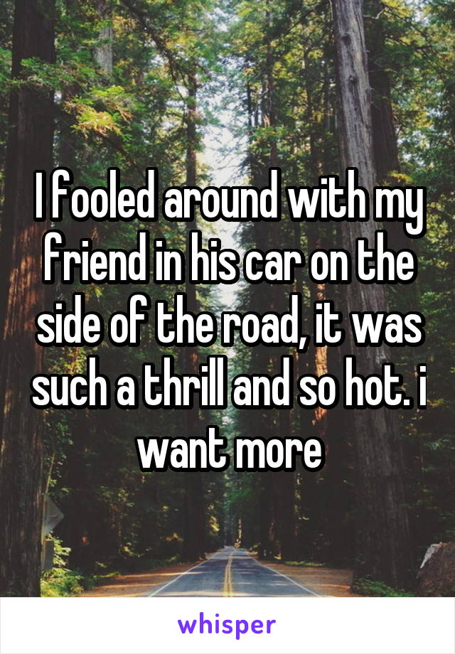 I fooled around with my friend in his car on the side of the road, it was such a thrill and so hot. i want more
