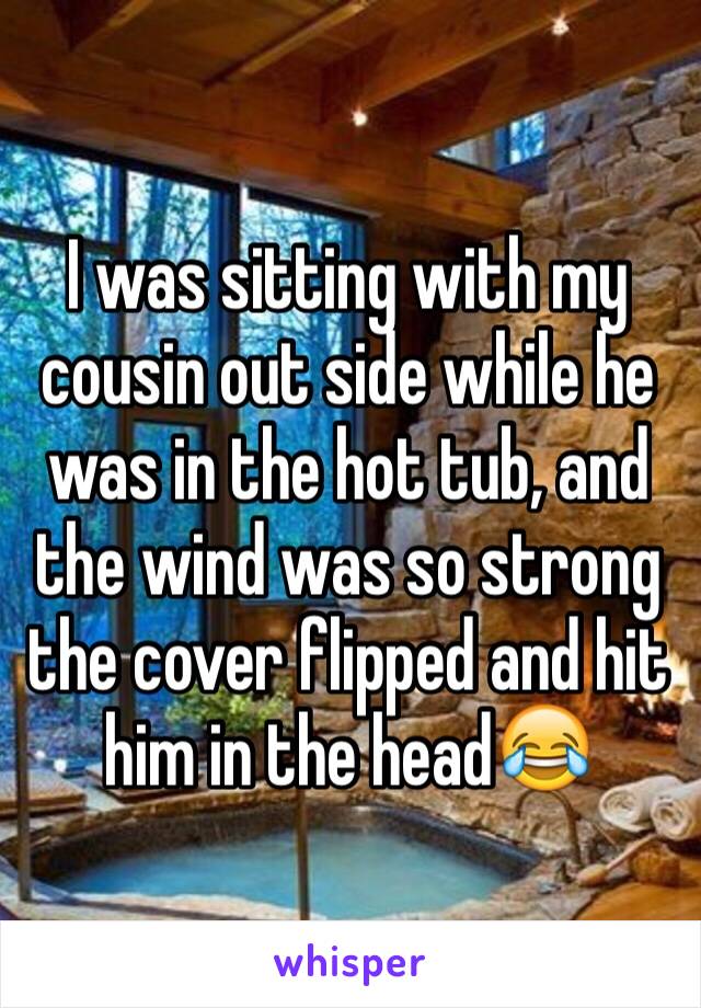 I was sitting with my cousin out side while he was in the hot tub, and the wind was so strong the cover flipped and hit him in the head😂