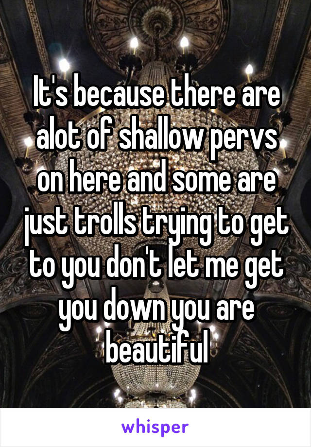 It's because there are alot of shallow pervs on here and some are just trolls trying to get to you don't let me get you down you are beautiful