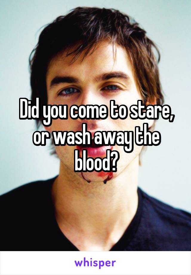 Did you come to stare, or wash away the blood?