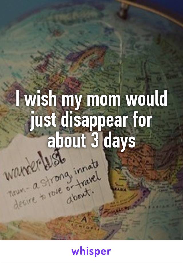 I wish my mom would just disappear for about 3 days
