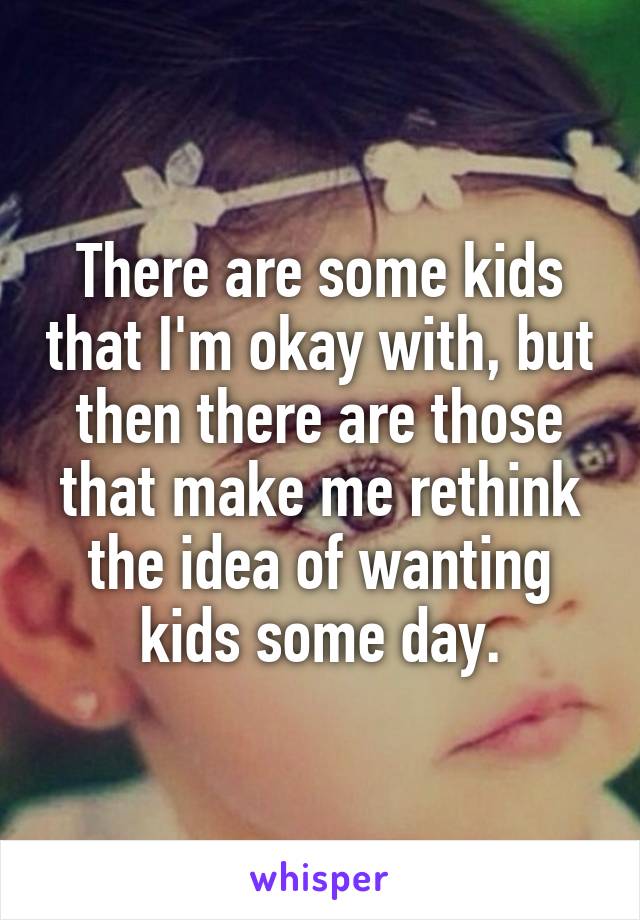 There are some kids that I'm okay with, but then there are those that make me rethink the idea of wanting kids some day.