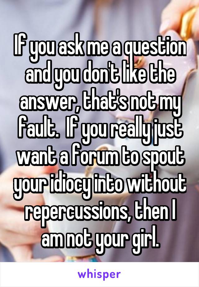 If you ask me a question and you don't like the answer, that's not my fault.  If you really just want a forum to spout your idiocy into without repercussions, then I am not your girl.
