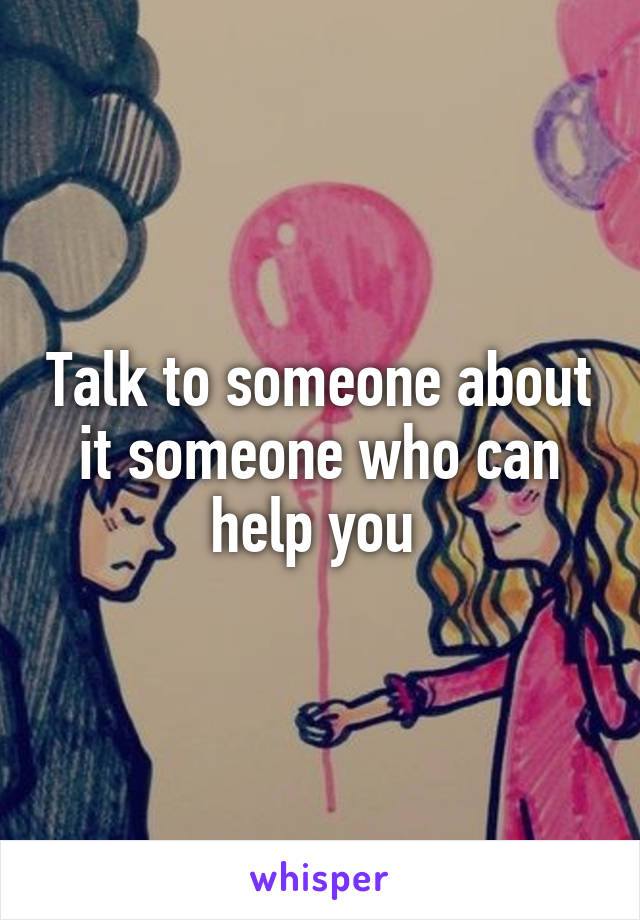 Talk to someone about it someone who can help you 