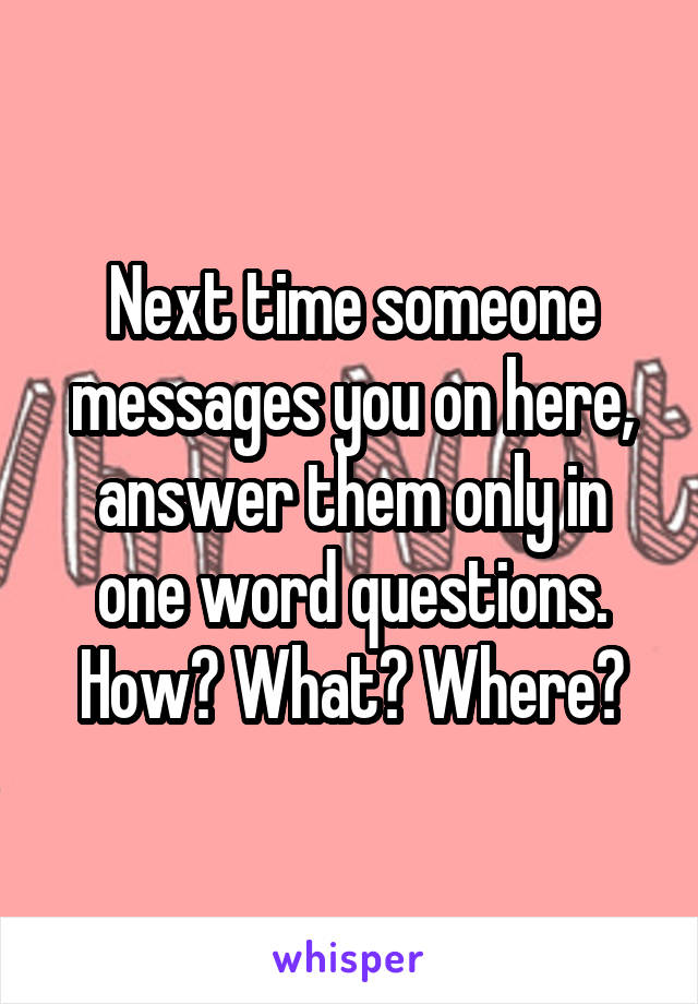 Next time someone messages you on here, answer them only in one word questions. How? What? Where?