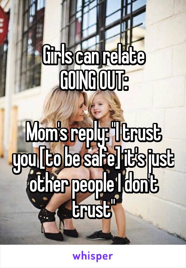 Girls can relate
GOING OUT:

Mom's reply: "I trust you [to be safe] it's just other people I don't trust"