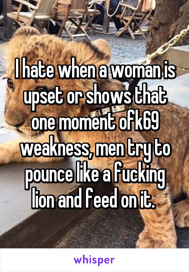 I hate when a woman is upset or shows that one moment ofk69 weakness, men try to pounce like a fucking lion and feed on it. 