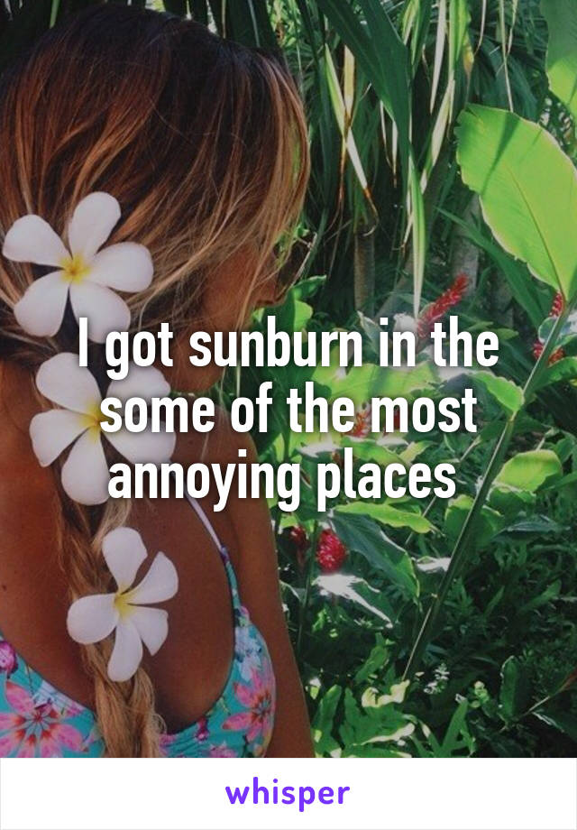 I got sunburn in the some of the most annoying places 