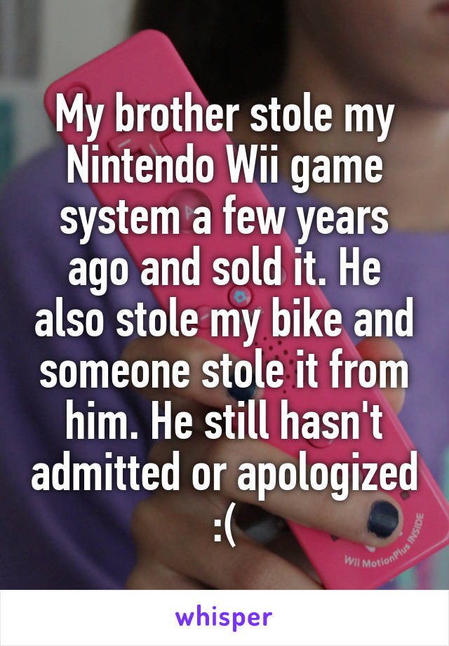 My brother stole my Nintendo Wii game system a few years ago and sold it. He also stole my bike and someone stole it from him. He still hasn't admitted or apologized :(