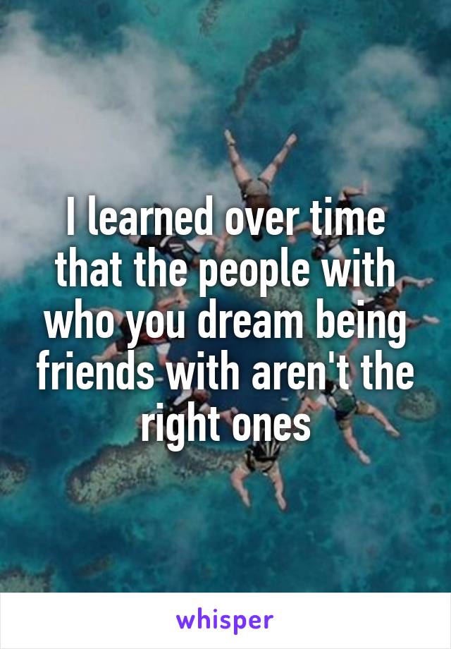 I learned over time that the people with who you dream being friends with aren't the right ones