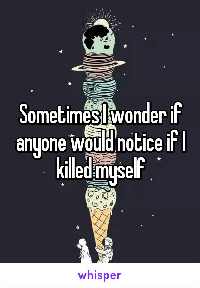 Sometimes I wonder if anyone would notice if I killed myself
