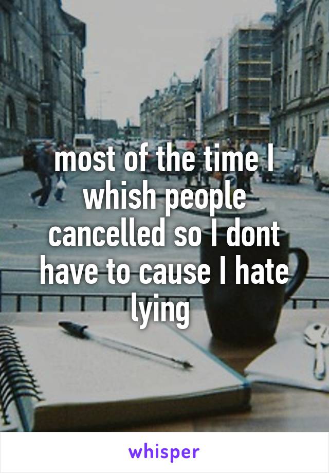 most of the time I whish people cancelled so I dont have to cause I hate lying 