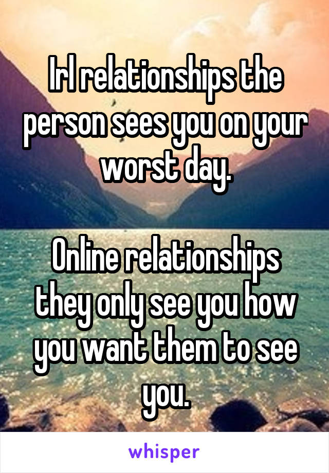 Irl relationships the person sees you on your worst day.

Online relationships they only see you how you want them to see you.