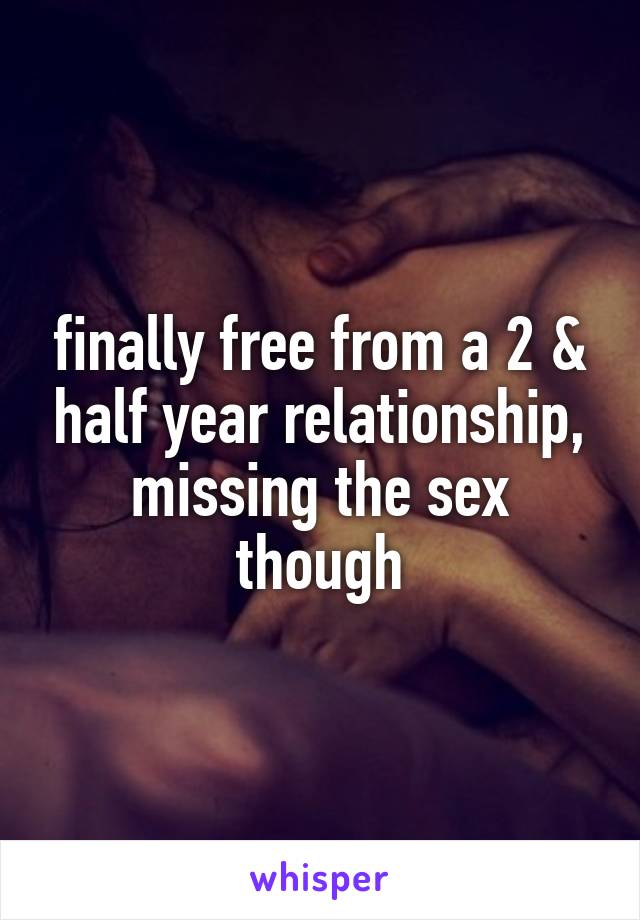 finally free from a 2 & half year relationship, missing the sex though